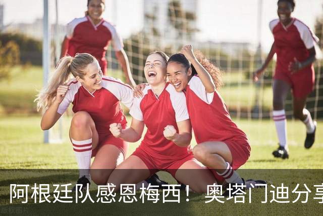 阿根廷队感恩梅西！奥塔门迪分享球队向梅西致敬的视频
